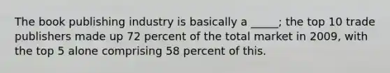 The book publishing industry is basically a _____; the top 10 trade publishers made up 72 percent of the total market in 2009, with the top 5 alone comprising 58 percent of this.