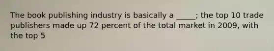 The book publishing industry is basically a _____; the top 10 trade publishers made up 72 percent of the total market in 2009, with the top 5