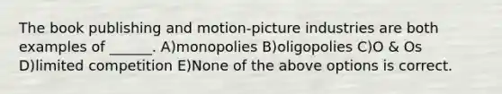 The book publishing and motion-picture industries are both examples of ______. A)monopolies B)oligopolies C)O & Os D)limited competition E)None of the above options is correct.