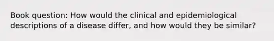 Book question: How would the clinical and epidemiological descriptions of a disease differ, and how would they be similar?