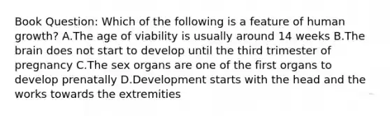 Book Question: Which of the following is a feature of human growth? A.The age of viability is usually around 14 weeks B.The brain does not start to develop until the third trimester of pregnancy C.The sex organs are one of the first organs to develop prenatally D.Development starts with the head and the works towards the extremities