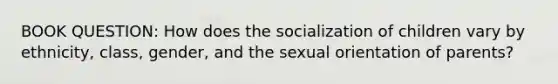 BOOK QUESTION: How does the socialization of children vary by ethnicity, class, gender, and the sexual orientation of parents?