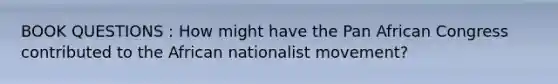 BOOK QUESTIONS : How might have the Pan African Congress contributed to the African nationalist movement?