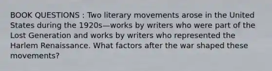 BOOK QUESTIONS : Two literary movements arose in the United States during the 1920s—works by writers who were part of the Lost Generation and works by writers who represented the Harlem Renaissance. What factors after the war shaped these movements?