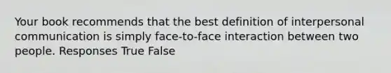 Your book recommends that the best definition of interpersonal communication is simply face-to-face interaction between two people. Responses True False