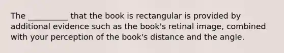 The __________ that the book is rectangular is provided by additional evidence such as the book's retinal image, combined with your perception of the book's distance and the angle.