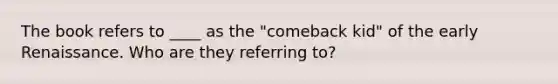 The book refers to ____ as the "comeback kid" of the early Renaissance. Who are they referring to?