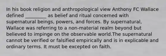 In his book religion and anthropological view Anthony FC Wallace defined _________ as belief and ritual concerned with supernatural beings, powers, and forces. By supernatural, Wallace was referring to a non-material realm beyond but believed to impinge on the observable world.The supernatural cannot be verified or falsified empirically and is in explicable and ordinary terms. It must be excepted on faith.