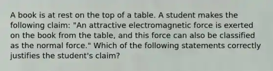 A book is at rest on the top of a table. A student makes the following claim: "An attractive electromagnetic force is exerted on the book from the table, and this force can also be classified as the normal force." Which of the following statements correctly justifies the student's claim?