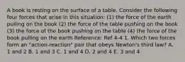 A book is resting on the surface of a table. Consider the following four forces that arise in this situation: (1) the force of the earth pulling on the book (2) the force of the table pushing on the book (3) the force of the book pushing on the table (4) the force of the book pulling on the earth Reference: Ref 4-4 1. Which two forces form an "action-reaction" pair that obeys Newton's third law? A. 1 and 2 B. 1 and 3 C. 1 and 4 D. 2 and 4 E. 3 and 4