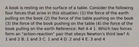 A book is resting on the surface of a table. Consider the following four forces that arise in this situation: (1) the force of the earth pulling on the book (2) the force of the table pushing on the book (3) the force of the book pushing on the table (4) the force of the book pulling on the earth Reference: Ref 4-4 1. Which two forces form an "action-reaction" pair that obeys Newton's third law? A. 1 and 2 B. 1 and 3 C. 1 and 4 D. 2 and 4 E. 3 and 4