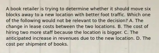 A book retailer is trying to determine whether it should move six blocks away to a new location with better foot traffic. Which one of the following would not be relevant to the decision? A. The change in lease costs between the two locations. B. The cost of hiring two more staff because the location is bigger. C. The anticipated increase in revenues due to the new location. D. The cost per shipment of books.