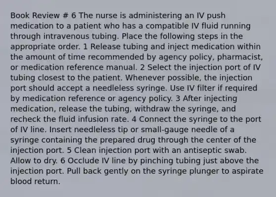 Book Review # 6 The nurse is administering an IV push medication to a patient who has a compatible IV fluid running through intravenous tubing. Place the following steps in the appropriate order. 1 Release tubing and inject medication within the amount of time recommended by agency policy, pharmacist, or medication reference manual. 2 Select the injection port of IV tubing closest to the patient. Whenever possible, the injection port should accept a needleless syringe. Use IV filter if required by medication reference or agency policy. 3 After injecting medication, release the tubing, withdraw the syringe, and recheck the fluid infusion rate. 4 Connect the syringe to the port of IV line. Insert needleless tip or small-gauge needle of a syringe containing the prepared drug through the center of the injection port. 5 Clean injection port with an antiseptic swab. Allow to dry. 6 Occlude IV line by pinching tubing just above the injection port. Pull back gently on the syringe plunger to aspirate blood return.