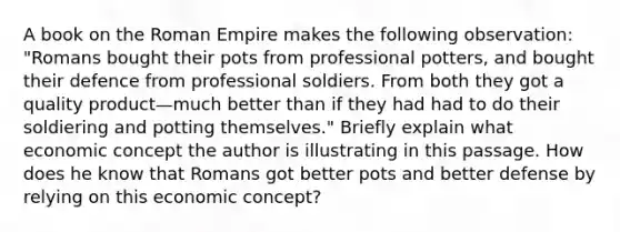 A book on the Roman Empire makes the following​ observation: "Romans bought their pots from professional​ potters, and bought their defence from professional soldiers. From both they got a quality product—much better than if they had had to do their soldiering and potting​ themselves." Briefly explain what economic concept the author is illustrating in this passage. How does he know that Romans got better pots and better defense by relying on this economic​ concept?