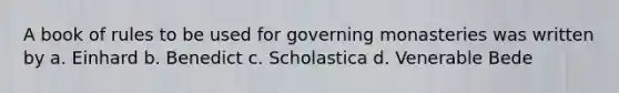 A book of rules to be used for governing monasteries was written by a. Einhard b. Benedict c. Scholastica d. Venerable Bede