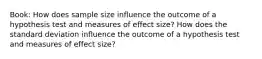 Book: How does sample size influence the outcome of a hypothesis test and measures of effect size? How does the standard deviation influence the outcome of a hypothesis test and measures of effect size?