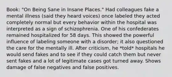 Book: "On Being Sane in Insane Places." Had colleagues fake a mental illness (said they heard voices) once labeled they acted completely normal but every behavior within the hospital was interpreted as a sign of schizophrenia. One of his confederates remained hospitalized for 58 days. This showed the powerful influence of labeling someone with a disorder; it also questioned the care for the mentally ill. After criticism, he *told* hospitals he would send fakes and to see if they could catch them but never sent fakes and a lot of legitimate cases got turned away. Shows damage of false negatives and false positives.