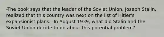 -The book says that the leader of the Soviet Union, Joseph Stalin, realized that this country was next on the list of Hitler's expansionist plans. -In August 1939, what did Stalin and the Soviet Union decide to do about this potential problem?