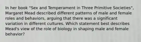 In her book "Sex and Temperament in Three Primitive Societies", Margaret Mead described different patterns of male and female roles and behaviors, arguing that there was a significant variation in different cultures. Which statement best describes Mead's view of the role of biology in shaping male and female behavior?