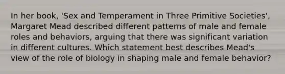 In her book, 'Sex and Temperament in Three Primitive Societies', Margaret Mead described different patterns of male and female roles and behaviors, arguing that there was significant variation in different cultures. Which statement best describes Mead's view of the role of biology in shaping male and female behavior?