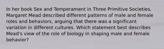 In her book Sex and Temperament in Three Primitive Societies, Margaret Mead described different patterns of male and female roles and behaviors, arguing that there was a significant variation in different cultures. Which statement best describes Mead's view of the role of biology in shaping male and female behavior?