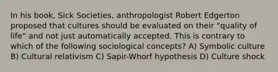 In his book, Sick Societies, anthropologist Robert Edgerton proposed that cultures should be evaluated on their "quality of life" and not just automatically accepted. This is contrary to which of the following sociological concepts? A) Symbolic culture B) Cultural relativism C) Sapir-Whorf hypothesis D) Culture shock