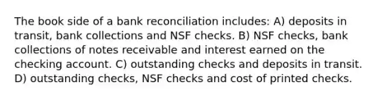 The book side of a bank reconciliation includes: A) deposits in transit, bank collections and NSF checks. B) NSF checks, bank collections of notes receivable and interest earned on the checking account. C) outstanding checks and deposits in transit. D) outstanding checks, NSF checks and cost of printed checks.