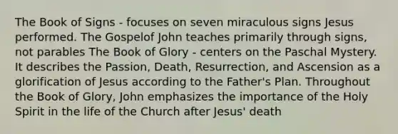 The Book of Signs - focuses on seven miraculous signs Jesus performed. The Gospelof John teaches primarily through signs, not parables The Book of Glory - centers on the Paschal Mystery. It describes the Passion, Death, Resurrection, and Ascension as a glorification of Jesus according to the Father's Plan. Throughout the Book of Glory, John emphasizes the importance of the Holy Spirit in the life of the Church after Jesus' death