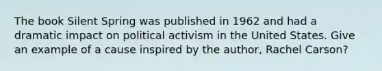 The book Silent Spring was published in 1962 and had a dramatic impact on political activism in the United States. Give an example of a cause inspired by the author, Rachel Carson?