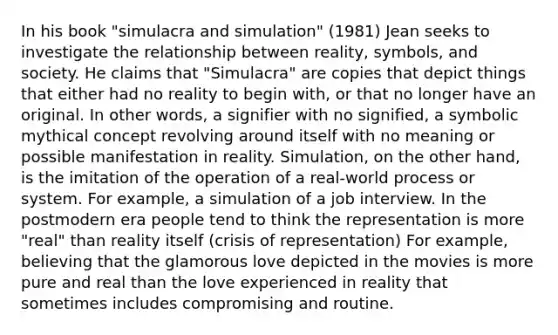 In his book "simulacra and simulation" (1981) Jean seeks to investigate the relationship between reality, symbols, and society. He claims that "Simulacra" are copies that depict things that either had no reality to begin with, or that no longer have an original. In other words, a signifier with no signified, a symbolic mythical concept revolving around itself with no meaning or possible manifestation in reality. Simulation, on the other hand, is the imitation of the operation of a real-world process or system. For example, a simulation of a job interview. In the postmodern era people tend to think the representation is more "real" than reality itself (crisis of representation) For example, believing that the glamorous love depicted in the movies is more pure and real than the love experienced in reality that sometimes includes compromising and routine.