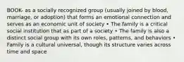 BOOK- as a socially recognized group (usually joined by blood, marriage, or adoption) that forms an emotional connection and serves as an economic unit of society • The family is a critical social institution that as part of a society • The family is also a distinct social group with its own roles, patterns, and behaviors • Family is a cultural universal, though its structure varies across time and space