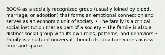 BOOK- as a socially recognized group (usually joined by blood, marriage, or adoption) that forms an emotional connection and serves as an economic unit of society • The family is a critical social institution that as part of a society • The family is also a distinct social group with its own roles, patterns, and behaviors • Family is a cultural universal, though its structure varies across time and space