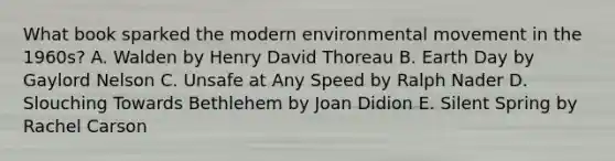 What book sparked the modern environmental movement in the 1960s? A. Walden by Henry David Thoreau B. Earth Day by Gaylord Nelson C. Unsafe at Any Speed by Ralph Nader D. Slouching Towards Bethlehem by Joan Didion E. Silent Spring by Rachel Carson