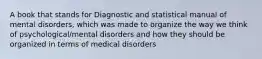 A book that stands for Diagnostic and statistical manual of mental disorders, which was made to organize the way we think of psychological/mental disorders and how they should be organized in terms of medical disorders