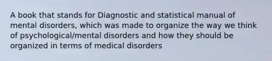 A book that stands for Diagnostic and statistical manual of mental disorders, which was made to organize the way we think of psychological/mental disorders and how they should be organized in terms of medical disorders