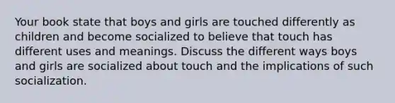 Your book state that boys and girls are touched differently as children and become socialized to believe that touch has different uses and meanings. Discuss the different ways boys and girls are socialized about touch and the implications of such socialization.