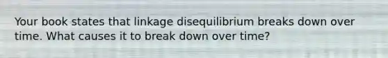 Your book states that linkage disequilibrium breaks down over time. What causes it to break down over time?