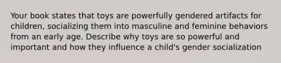 Your book states that toys are powerfully gendered artifacts for children, socializing them into masculine and feminine behaviors from an early age. Describe why toys are so powerful and important and how they influence a child's gender socialization