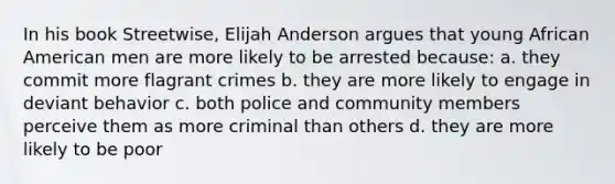 In his book Streetwise, Elijah Anderson argues that young African American men are more likely to be arrested because: a. they commit more flagrant crimes b. they are more likely to engage in deviant behavior c. both police and community members perceive them as more criminal than others d. they are more likely to be poor