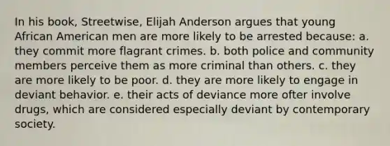 In his book, Streetwise, Elijah Anderson argues that young African American men are more likely to be arrested because: a. they commit more flagrant crimes. b. both police and community members perceive them as more criminal than others. c. they are more likely to be poor. d. they are more likely to engage in deviant behavior. e. their acts of deviance more ofter involve drugs, which are considered especially deviant by contemporary society.