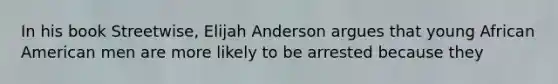 In his book Streetwise, Elijah Anderson argues that young African American men are more likely to be arrested because they