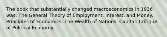 The book that substantially changed macroeconomics in 1936 was: The General Theory of Employment, Interest, and Money. Principles of Economics. The Wealth of Nations. Capital: Critique of Political Economy.