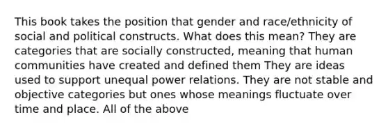 This book takes the position that gender and race/ethnicity of social and political constructs. What does this mean? They are categories that are socially constructed, meaning that human communities have created and defined them They are ideas used to support unequal power relations. They are not stable and objective categories but ones whose meanings fluctuate over time and place. All of the above