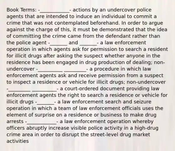 Book Terms: -____________- actions by an undercover police agents that are intended to induce an individual to commit a crime that was not contemplated beforehand. In order to argue against the charge of this, it must be demonstrated that the idea of committing the crime came from the defendant rather than the police agent -_______ and _______- a law enforcement operation in which agents ask for permission to search a resident for illicit drugs after asking the suspect whether anyone in the residence has been engaged in drug production of dealing; non-undercover -__________ _________- a procedure in which law enforcement agents ask and receive permission from a suspect to inspect a residence or vehicle for illicit drugs; non-undercover -_________ __________- a court-ordered document providing law enforcement agents the right to search a residence or vehicle for illicit drugs -_______- a law enforcement search and seizure operation in which a team of law enforcement officials uses the element of surprise on a residence or business to make drug arrests -____________- a law enforcement operation whereby officers abruptly increase visible police activity in a high-drug crime area in order to disrupt the street-level drug market activities