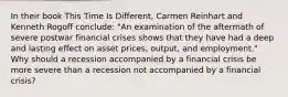 In their book This Time Is Different, Carmen Reinhart and Kenneth Rogoff conclude: "An examination of the aftermath of severe postwar financial crises shows that they have had a deep and lasting effect on asset prices, output, and employment." Why should a recession accompanied by a financial crisis be more severe than a recession not accompanied by a financial crisis?