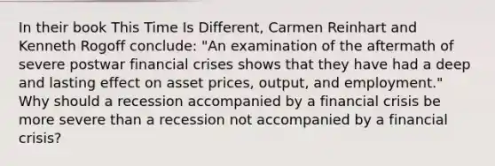 In their book This Time Is Different, Carmen Reinhart and Kenneth Rogoff conclude: "An examination of the aftermath of severe postwar financial crises shows that they have had a deep and lasting effect on asset prices, output, and employment." Why should a recession accompanied by a financial crisis be more severe than a recession not accompanied by a financial crisis?