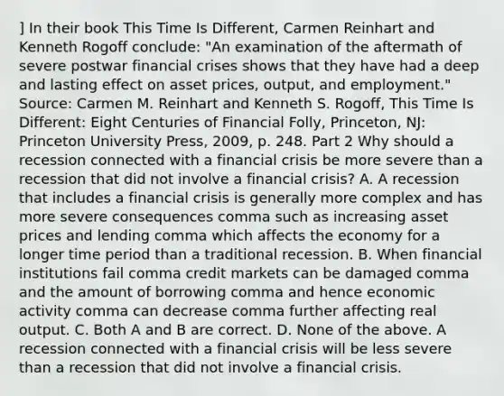 ] In their book This Time Is Different​, Carmen Reinhart and Kenneth Rogoff​ conclude: ​"An examination of the aftermath of severe postwar financial crises shows that they have had a deep and lasting effect on asset​ prices, output, and​ employment." Source​: Carmen M. Reinhart and Kenneth S.​ Rogoff, This Time Is​ Different: Eight Centuries of Financial Folly​, ​Princeton, NJ: Princeton University​ Press, 2009, p. 248. Part 2 Why should a recession connected with a financial crisis be more severe than a recession that did not involve a financial​ crisis? A. A recession that includes a financial crisis is generally more complex and has more severe consequences comma such as increasing asset prices and lending comma which affects the economy for a longer time period than a traditional recession. B. When financial institutions fail comma credit markets can be damaged comma and the amount of borrowing comma and hence economic activity comma can decrease comma further affecting real output. C. Both A and B are correct. D. None of the above. A recession connected with a financial crisis will be less severe than a recession that did not involve a financial crisis.