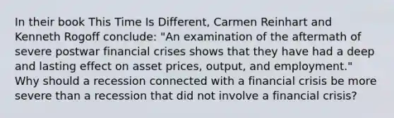 In their book This Time Is Different​, Carmen Reinhart and Kenneth Rogoff​ conclude: ​"An examination of the aftermath of severe postwar financial crises shows that they have had a deep and lasting effect on asset​ prices, output, and​ employment." Why should a recession connected with a financial crisis be more severe than a recession that did not involve a financial​ crisis?