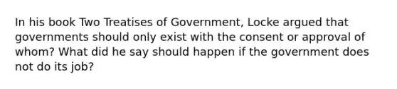 In his book Two Treatises of Government, Locke argued that governments should only exist with the consent or approval of whom? What did he say should happen if the government does not do its job?