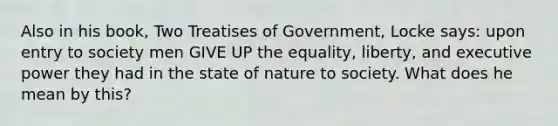 Also in his book, Two Treatises of Government, Locke says: upon entry to society men GIVE UP the equality, liberty, and executive power they had in the state of nature to society. What does he mean by this?